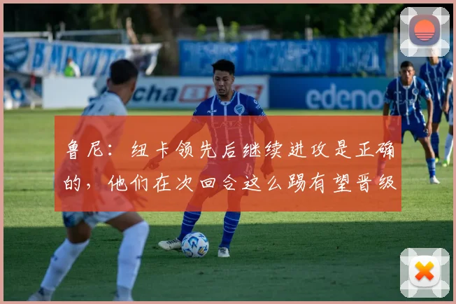 鲁尼：纽卡领先后继续进攻是正确的，他们在次回合这么踢有望晋级
