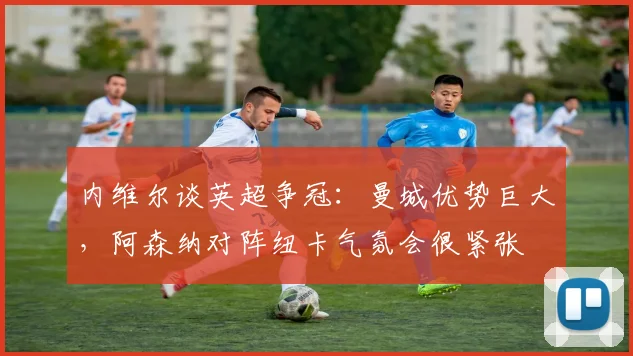 内维尔谈英超争冠：曼城优势巨大，阿森纳对阵纽卡气氛会很紧张